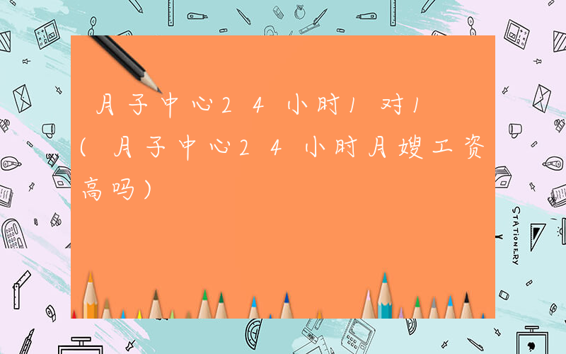 月子中心24小时1对1 (月子中心24小时月嫂工资高吗)